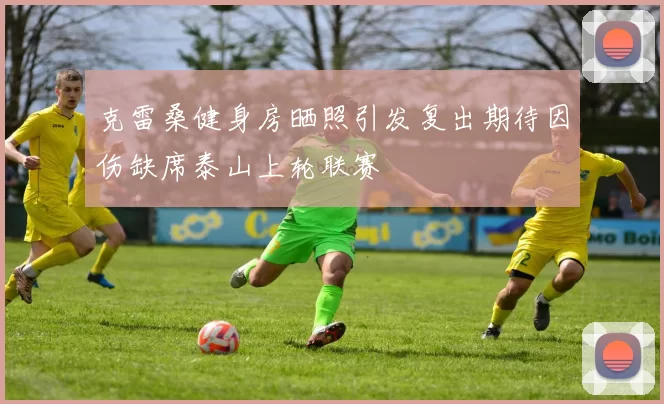 克雷桑健身房晒照引发复出期待因伤缺席泰山上轮联赛