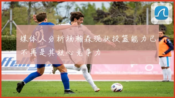 媒体人分析杨瀚森现状投篮能力已不再是其核心竞争力