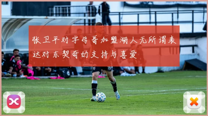 张卫平对字母哥加盟湖人无所谓表达对东契奇的支持与喜爱