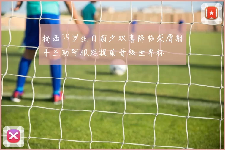 梅西39岁生日前夕双喜降临荣膺射手王助阿根廷提前晋级世界杯