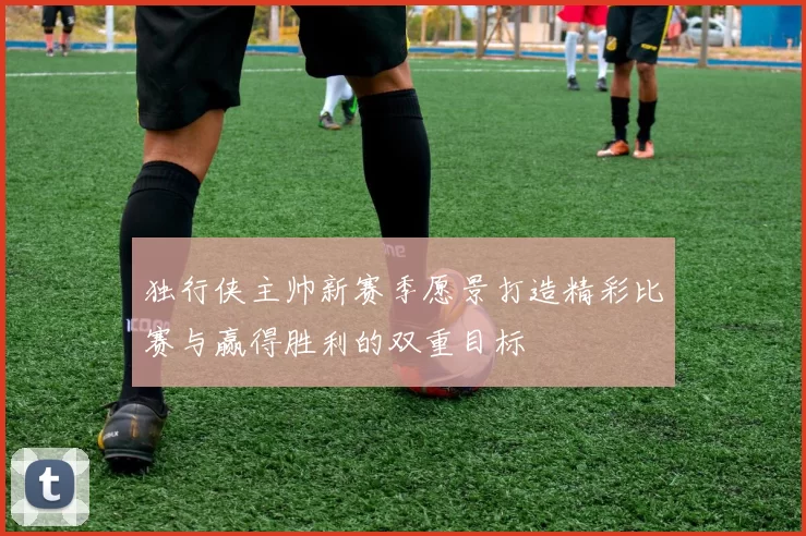 独行侠主帅新赛季愿景打造精彩比赛与赢得胜利的双重目标