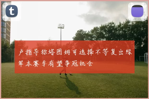 卢指导称塔图姆可选择不等复出绿军本赛季有望争冠机会