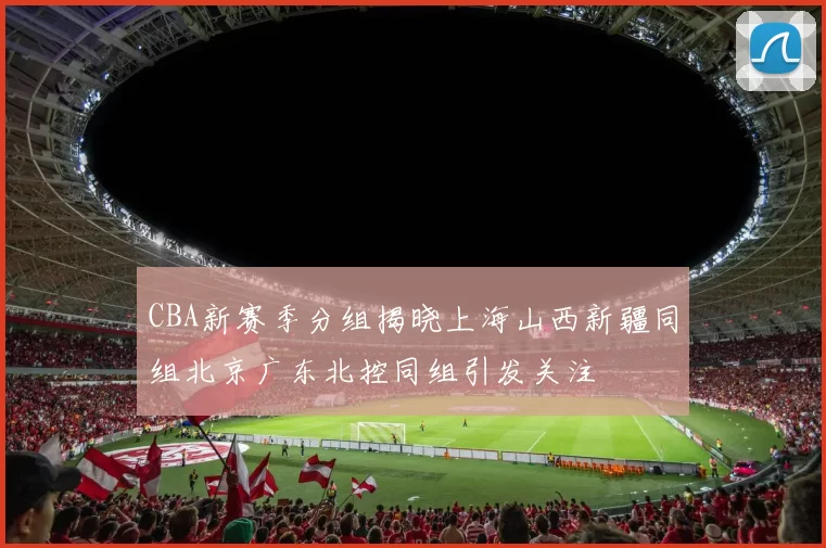 CBA新赛季分组揭晓上海山西新疆同组北京广东北控同组引发关注