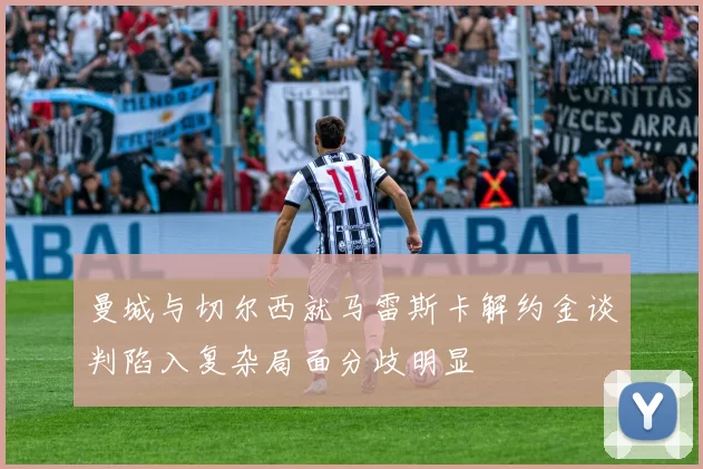 曼城与切尔西就马雷斯卡解约金谈判陷入复杂局面分歧明显