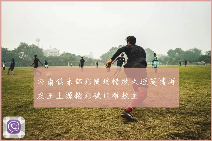 河南俱乐部彩陶坊惜败大连英博海发王上源精彩破门难救主