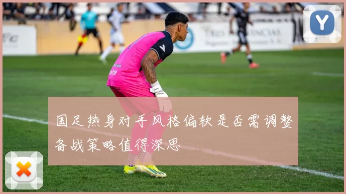 国足热身对手风格偏软是否需调整备战策略值得深思