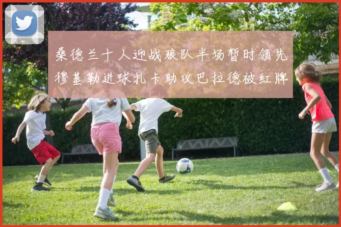 桑德兰十人迎战狼队半场暂时领先穆基勒进球扎卡助攻巴拉德被红牌罚下