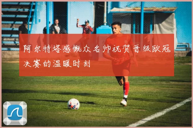 阿尔特塔感慨众名帅祝贺晋级欧冠决赛的温暖时刻