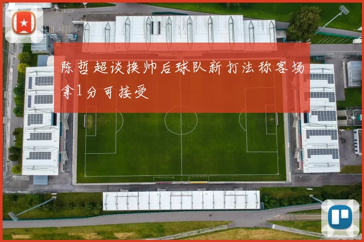 陈哲超谈换帅后球队新打法称客场拿1分可接受