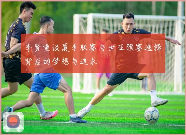 李贤重谈夏季联赛与世亚预赛选择背后的梦想与追求