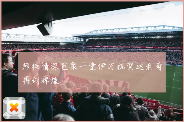 师徒情深重聚一堂伊万祝贺达利奇再创辉煌