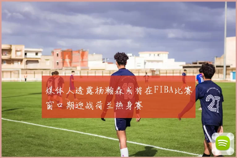 媒体人透露杨瀚森或将在FIBA比赛窗口期迎战荷兰热身赛