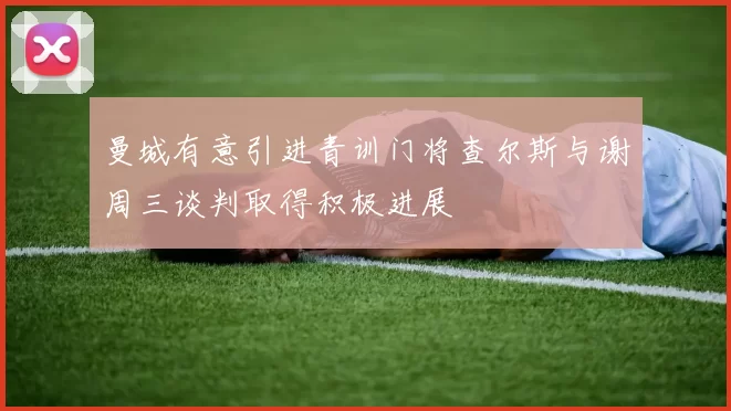 曼城有意引进青训门将查尔斯与谢周三谈判取得积极进展