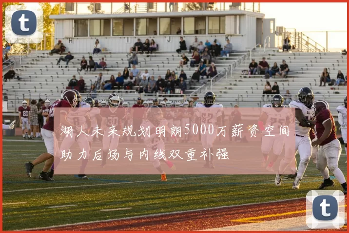 湖人未来规划明朗5000万薪资空间助力后场与内线双重补强