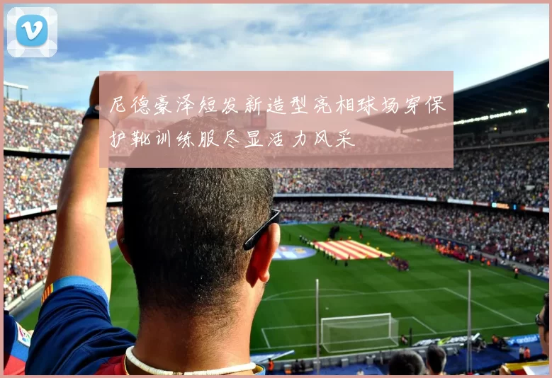 尼德豪泽短发新造型亮相球场穿保护靴训练服尽显活力风采