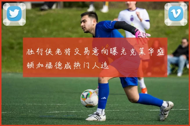 独行侠老将交易意向曝光克莱华盛顿加福德成热门人选